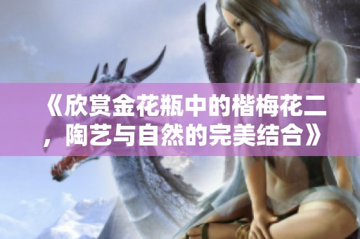 《欣赏金花瓶中的楷梅花二，陶艺与自然的完美结合》