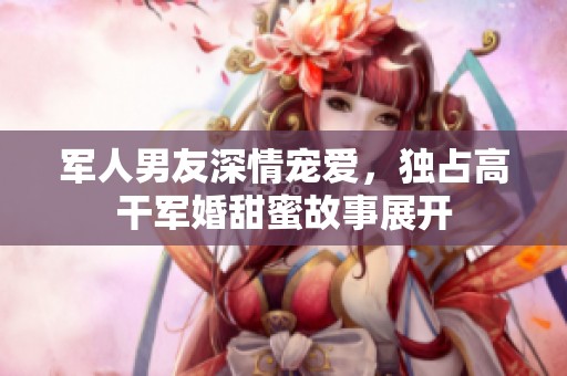 军人男友深情宠爱，独占高干军婚甜蜜故事展开