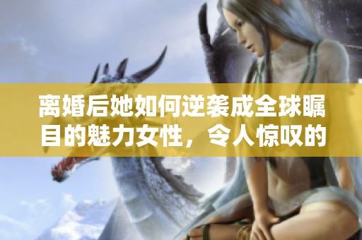 离婚后她如何逆袭成全球瞩目的魅力女性，令人惊叹的转变之路