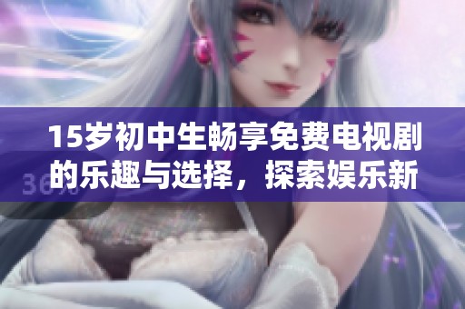 15岁初中生畅享免费电视剧的乐趣与选择，探索娱乐新风潮