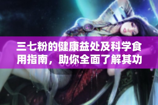 三七粉的健康益处及科学食用指南，助你全面了解其功效与作用
