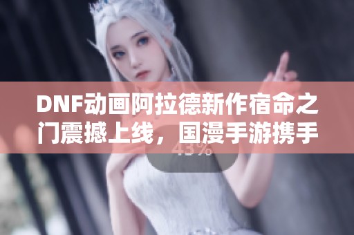 DNF动画阿拉德新作宿命之门震撼上线，国漫手游携手再创辉煌