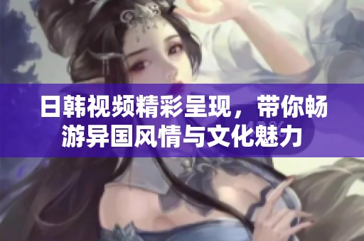 日韩视频精彩呈现，带你畅游异国风情与文化魅力