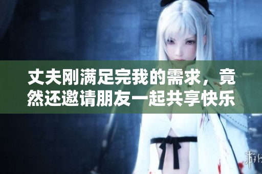 丈夫刚满足完我的需求，竟然还邀请朋友一起共享快乐时光
