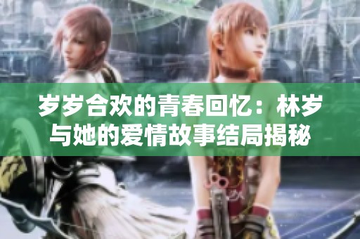 岁岁合欢的青春回忆：林岁与她的爱情故事结局揭秘