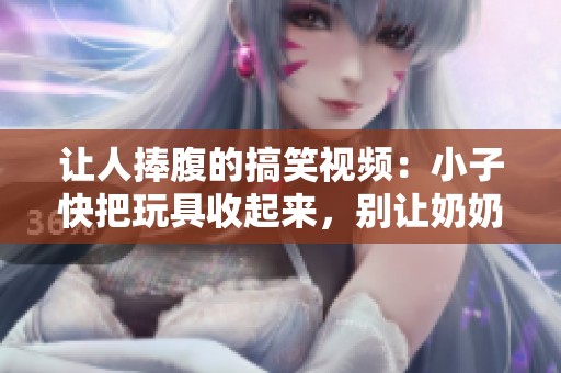 让人捧腹的搞笑视频：小子快把玩具收起来，别让奶奶发现哦！