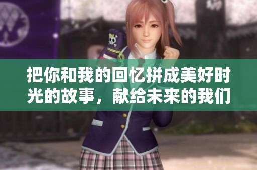 把你和我的回忆拼成美好时光的故事，献给未来的我们