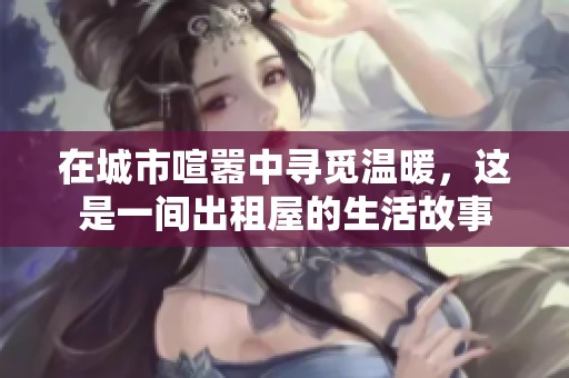 在城市喧嚣中寻觅温暖，这是一间出租屋的生活故事
