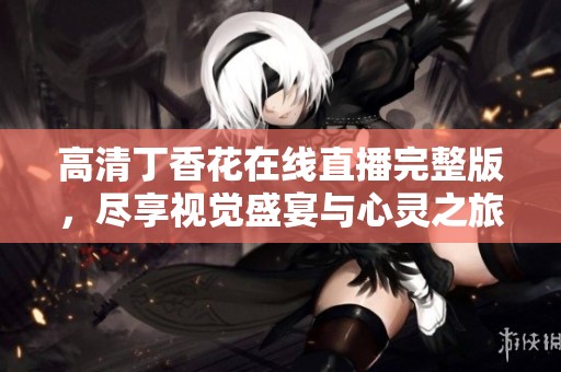高清丁香花在线直播完整版，尽享视觉盛宴与心灵之旅