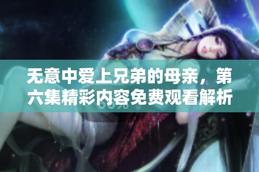 无意中爱上兄弟的母亲，第六集精彩内容免费观看解析