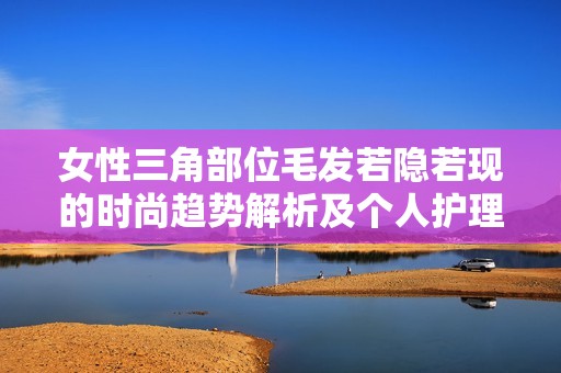 女性三角部位毛发若隐若现的时尚趋势解析及个人护理建议