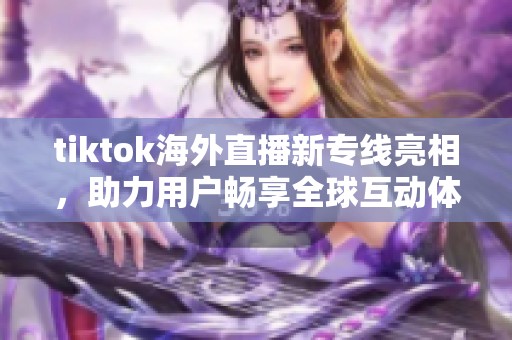 tiktok海外直播新专线亮相，助力用户畅享全球互动体验