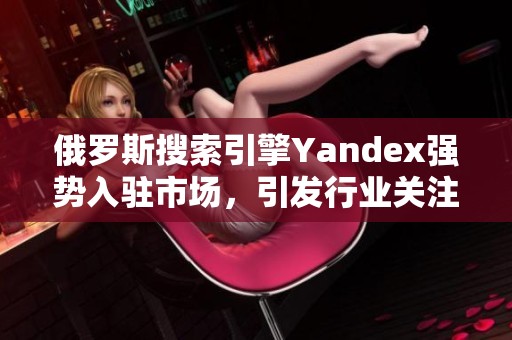 俄罗斯搜索引擎Yandex强势入驻市场，引发行业关注与期待