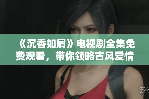 《沉香如屑》电视剧全集免费观看，带你领略古风爱情的动人故事