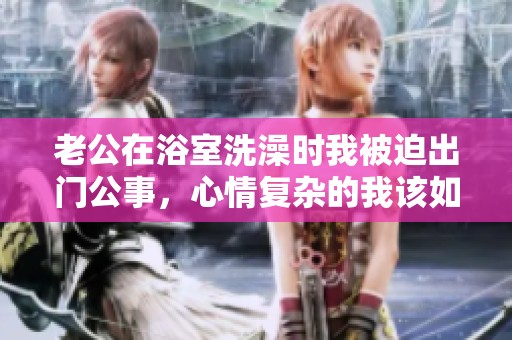 老公在浴室洗澡时我被迫出门公事，心情复杂的我该如何面对