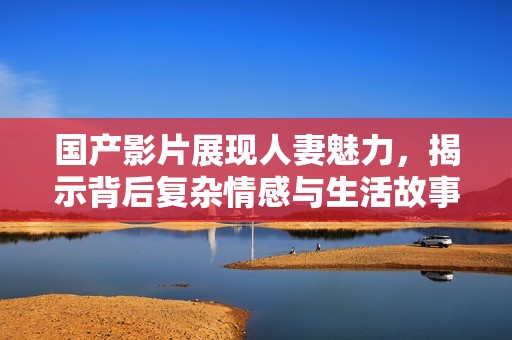 国产影片展现人妻魅力，揭示背后复杂情感与生活故事