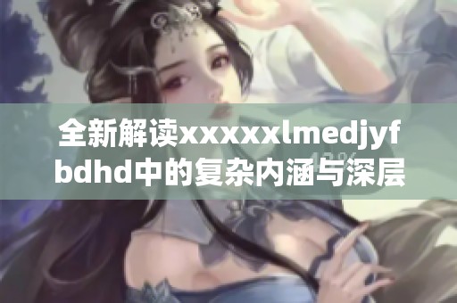 全新解读xxxxxlmedjyfbdhd中的复杂内涵与深层意义