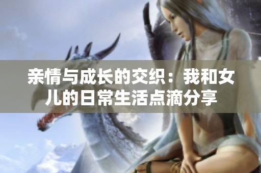 亲情与成长的交织：我和女儿的日常生活点滴分享