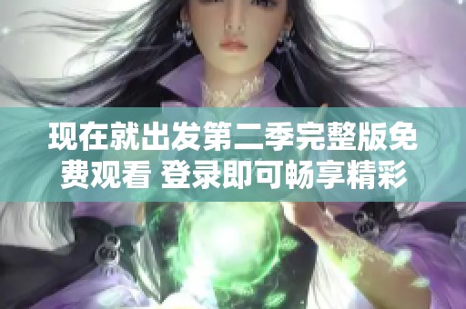 现在就出发第二季完整版免费观看 登录即可畅享精彩旅程成功出发
