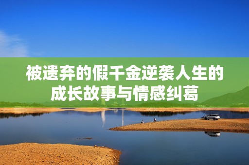 被遗弃的假千金逆袭人生的成长故事与情感纠葛
