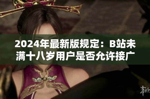 2024年最新版规定：B站未满十八岁用户是否允许接广告活动详解