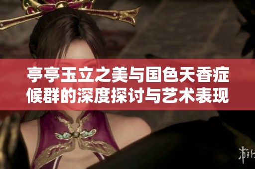 亭亭玉立之美与国色天香症候群的深度探讨与艺术表现