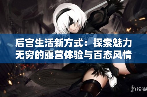 后宫生活新方式：探索魅力无穷的露营体验与百态风情