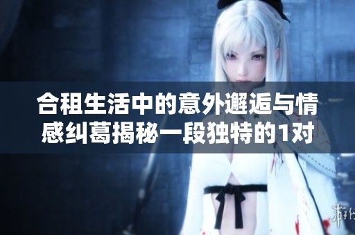 合租生活中的意外邂逅与情感纠葛揭秘一段独特的1对1故事