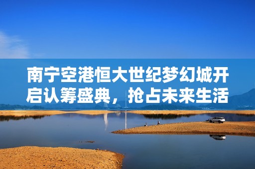 南宁空港恒大世纪梦幻城开启认筹盛典，抢占未来生活新高地
