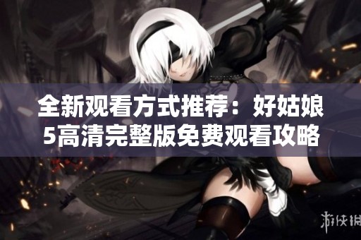全新观看方式推荐：好姑娘5高清完整版免费观看攻略分享