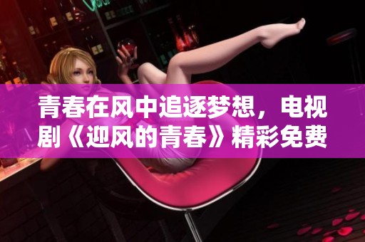 青春在风中追逐梦想，电视剧《迎风的青春》精彩免费观看指南