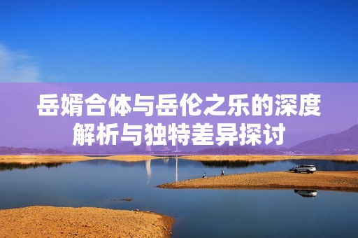 岳婿合体与岳伦之乐的深度解析与独特差异探讨