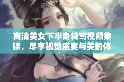 高清美女下半身特写视频集锦，尽享视觉盛宴与美的体验