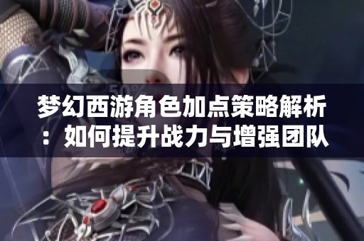 梦幻西游角色加点策略解析：如何提升战力与增强团队协作能力