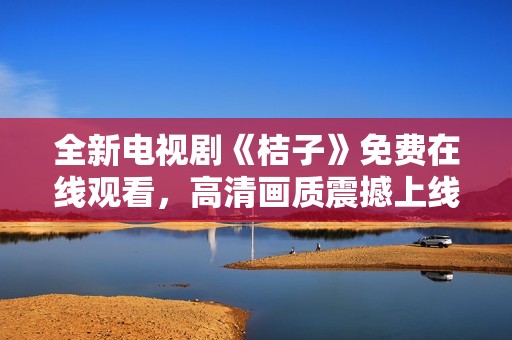 全新电视剧《桔子》免费在线观看，高清画质震撼上线等你来看！