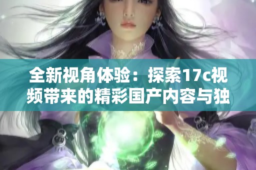 全新视角体验：探索17c视频带来的精彩国产内容与独特魅力