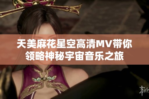 天美麻花星空高清MV带你领略神秘宇宙音乐之旅