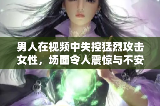 男人在视频中失控猛烈攻击女性，场面令人震惊与不安