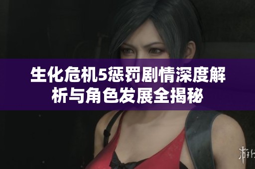 生化危机5惩罚剧情深度解析与角色发展全揭秘