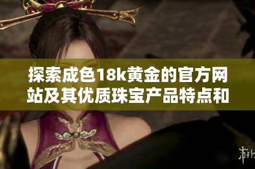 探索成色18k黄金的官方网站及其优质珠宝产品特点和购物体验