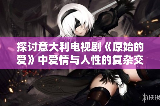 探讨意大利电视剧《原始的爱》中爱情与人性的复杂交织与深刻寓意