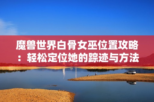 魔兽世界白骨女巫位置攻略：轻松定位她的踪迹与方法解析