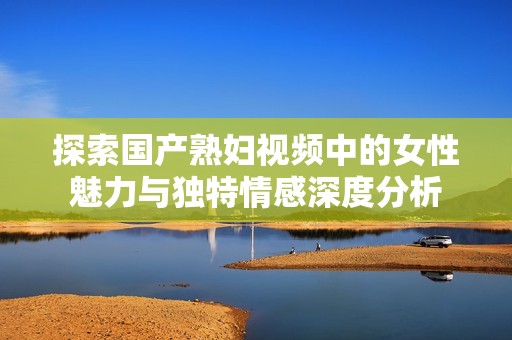 探索国产熟妇视频中的女性魅力与独特情感深度分析