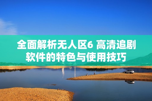 全面解析无人区6 高清追剧软件的特色与使用技巧