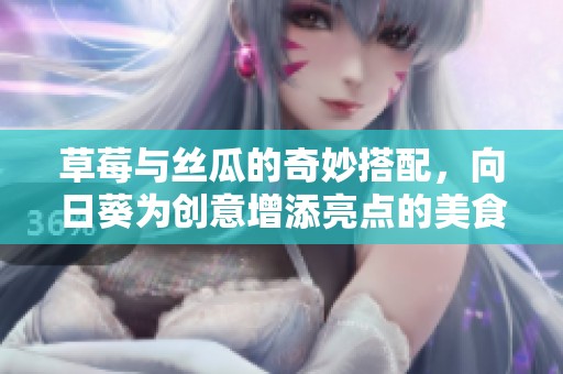 草莓与丝瓜的奇妙搭配，向日葵为创意增添亮点的美食探索之旅