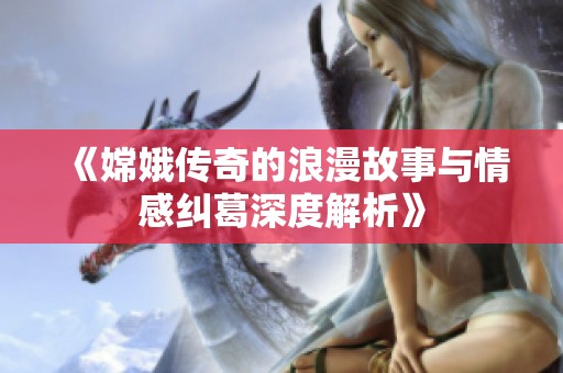 《嫦娥传奇的浪漫故事与情感纠葛深度解析》