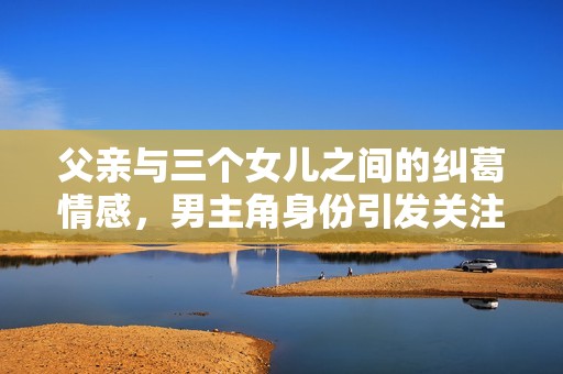 父亲与三个女儿之间的纠葛情感，男主角身份引发关注与思考