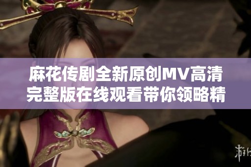 麻花传剧全新原创MV高清完整版在线观看带你领略精彩表演
