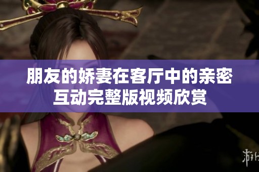 朋友的娇妻在客厅中的亲密互动完整版视频欣赏