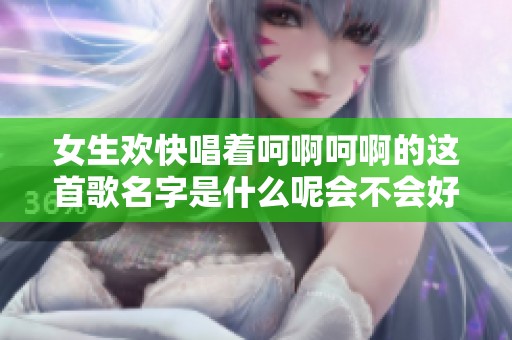 女生欢快唱着呵啊呵啊的这首歌名字是什么呢会不会好听